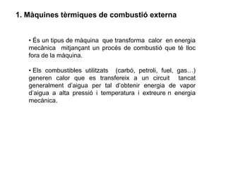 1. Màquines tèrmiques de combustió externa


   • És un tipus de màquina que transforma calor en energia
   mecànica mitjançant un procés de combustió que té lloc
   fora de la màquina.

   • Els combustibles utilitzats (carbó, petroli, fuel, gas…)
   generen calor que es transfereix a un circuit tancat
   generalment d’aigua per tal d’obtenir energia de vapor
   d’aigua a alta pressió i temperatura i extreure n energia
   mecànica.
 