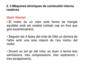 2. 3 Màquines tèrmiques de combustió interna
rotatives

Motor Wankel
• El motor du un rotor amb forma de triangle
equilàter amb els costats corbats cap en fora que
gira excèntricament.

• Segueix les 4 fases del cicle de Otto un darrera de
l’altre amb una sola rotació de l’eix motriu del
motor.

• Durant un sol gir del rotor, es duen a terme tres
admissions, tres compressions, tres explosions i
tres escapaments.
 