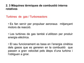2. 3 Màquines tèrmiques de combustió interna
rotatives

Turbines de gas / Turboreactors

 • Es fan servir per propulsar aeronaus mitjançant
 motors de reacció.

 • Les turbines de gas també s’utilitzen per produir
 energia elèctrica.

 • El seu funcionament es basa en l’energia cinètica
 dels gasos que es generen en la combustió que
 passen a gran velocitat pels àleps d’una turbina i
 l’obliguen a girar.
 