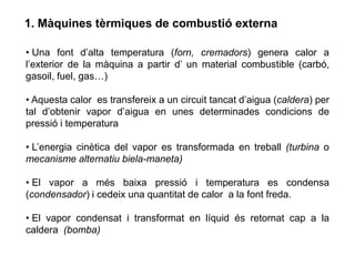 1. Màquines tèrmiques de combustió externa

• Una font d’alta temperatura (forn, cremadors) genera calor a
l’exterior de la màquina a partir d’ un material combustible (carbó,
gasoil, fuel, gas…)

• Aquesta calor es transfereix a un circuit tancat d’aigua (caldera) per
tal d’obtenir vapor d’aigua en unes determinades condicions de
pressió i temperatura

• L’energia cinètica del vapor es transformada en treball (turbina o
mecanisme alternatiu biela-maneta)

• El vapor a més baixa pressió i temperatura es condensa
(condensador) i cedeix una quantitat de calor a la font freda.

• El vapor condensat i transformat en líquid és retornat cap a la
caldera (bomba)
 