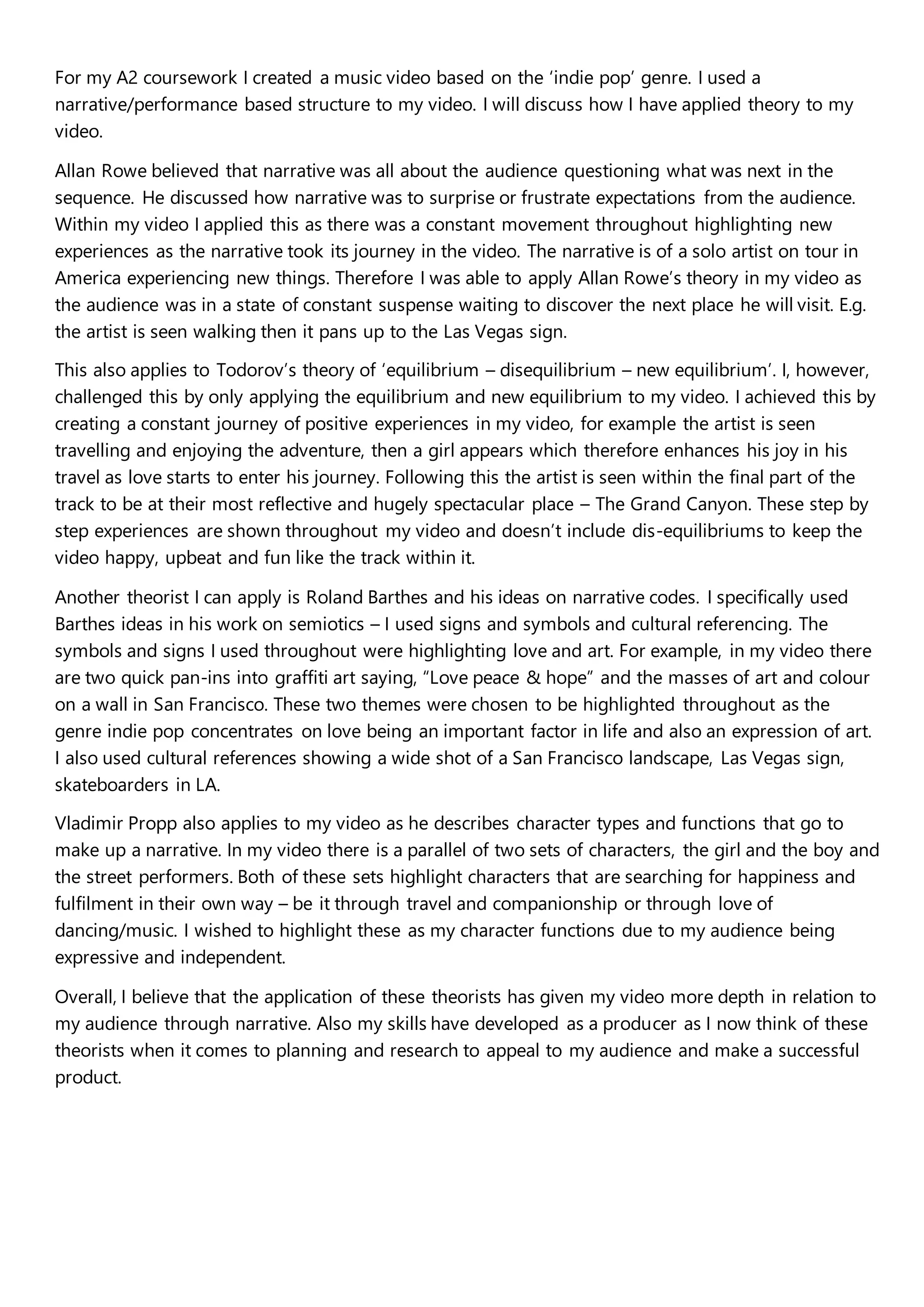 For my A2 coursework I created a music video based on the ‘indie pop’ genre. I used a
narrative/performance based structure to my video. I will discuss how I have applied theory to my
video.
Allan Rowe believed that narrative was all about the audience questioning what was next in the
sequence. He discussed how narrative was to surprise or frustrate expectations from the audience.
Within my video I applied this as there was a constant movement throughout highlighting new
experiences as the narrative took its journey in the video. The narrative is of a solo artist on tour in
America experiencing new things. Therefore I was able to apply Allan Rowe’s theory in my video as
the audience was in a state of constant suspense waiting to discover the next place he will visit. E.g.
the artist is seen walking then it pans up to the Las Vegas sign.
This also applies to Todorov’s theory of ‘equilibrium – disequilibrium – new equilibrium’. I, however,
challenged this by only applying the equilibrium and new equilibrium to my video. I achieved this by
creating a constant journey of positive experiences in my video, for example the artist is seen
travelling and enjoying the adventure, then a girl appears which therefore enhances his joy in his
travel as love starts to enter his journey. Following this the artist is seen within the final part of the
track to be at their most reflective and hugely spectacular place – The Grand Canyon. These step by
step experiences are shown throughout my video and doesn’t include dis-equilibriums to keep the
video happy, upbeat and fun like the track within it.
Another theorist I can apply is Roland Barthes and his ideas on narrative codes. I specifically used
Barthes ideas in his work on semiotics – I used signs and symbols and cultural referencing. The
symbols and signs I used throughout were highlighting love and art. For example, in my video there
are two quick pan-ins into graffiti art saying, “Love peace & hope” and the masses of art and colour
on a wall in San Francisco. These two themes were chosen to be highlighted throughout as the
genre indie pop concentrates on love being an important factor in life and also an expression of art.
I also used cultural references showing a wide shot of a San Francisco landscape, Las Vegas sign,
skateboarders in LA.
Vladimir Propp also applies to my video as he describes character types and functions that go to
make up a narrative. In my video there is a parallel of two sets of characters, the girl and the boy and
the street performers. Both of these sets highlight characters that are searching for happiness and
fulfilment in their own way – be it through travel and companionship or through love of
dancing/music. I wished to highlight these as my character functions due to my audience being
expressive and independent.
Overall, I believe that the application of these theorists has given my video more depth in relation to
my audience through narrative. Also my skills have developed as a producer as I now think of these
theorists when it comes to planning and research to appeal to my audience and make a successful
product.
 