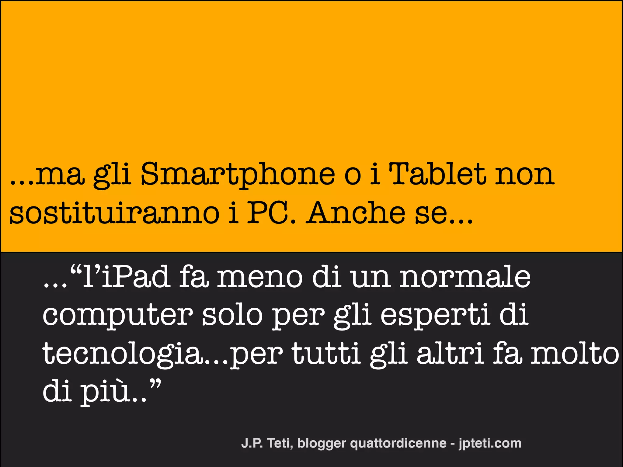 ...ma gli Smartphone o i Tablet non
sostituiranno i PC. Anche se...
  ...“l’iPad fa meno di un normale
  computer solo per gli esperti di
  tecnologia...per tutti gli altri fa molto
  di più..”
                J.P. Teti, blogger quattordicenne - jpteti.com
 