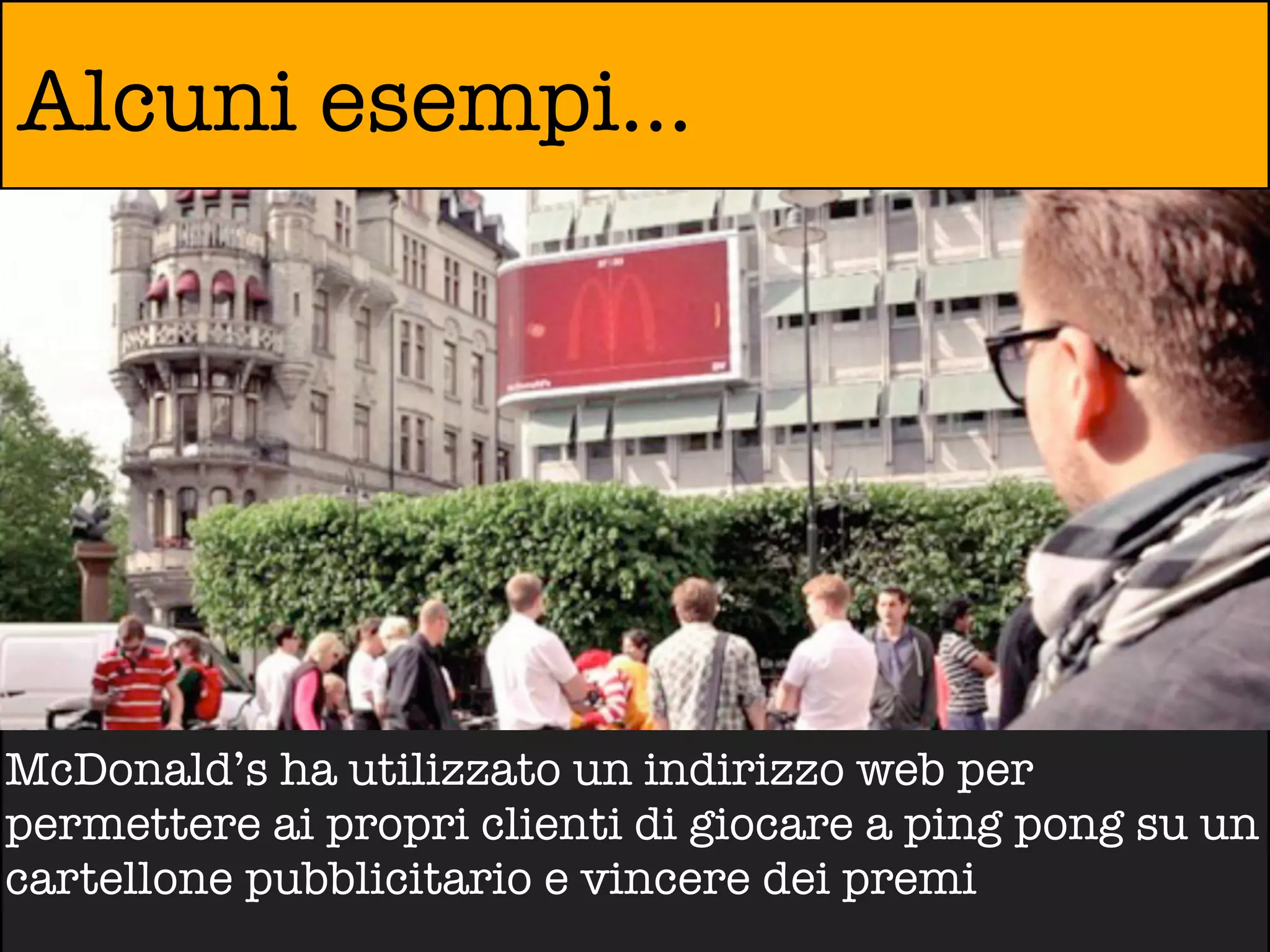 Alcuni esempi...




McDonald’s ha utilizzato un indirizzo web per
permettere ai propri clienti di giocare a ping pong su un
cartellone pubblicitario e vincere dei premi
 