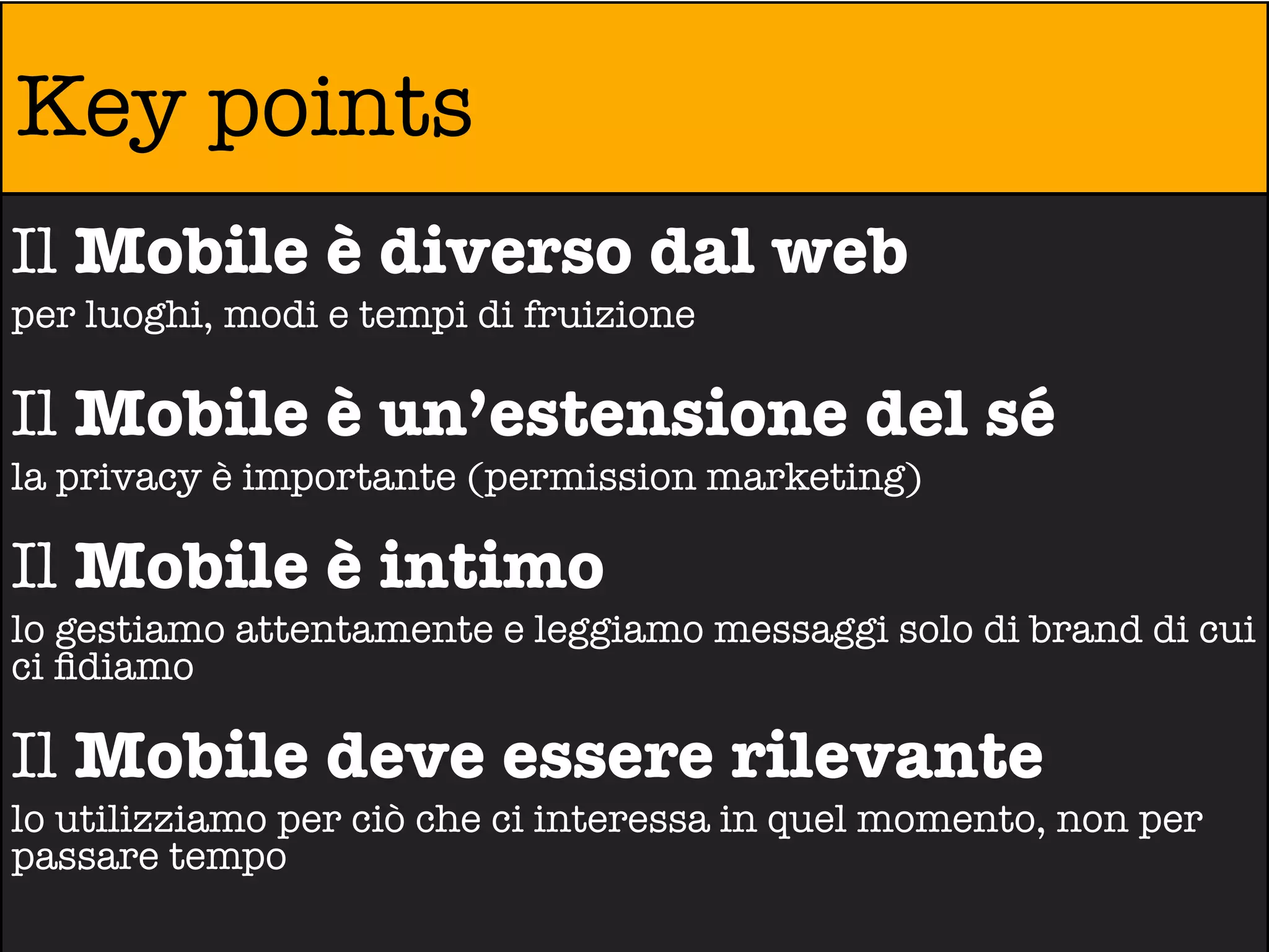 Key points
Il Mobile è diverso dal web
per luoghi, modi e tempi di fruizione

Il Mobile è un’estensione del sé
la privacy è importante (permission marketing)

Il Mobile è intimo
lo gestiamo attentamente e leggiamo messaggi solo di brand di cui
ci ﬁdiamo

Il Mobile deve essere rilevante
lo utilizziamo per ciò che ci interessa in quel momento, non per
passare tempo
 