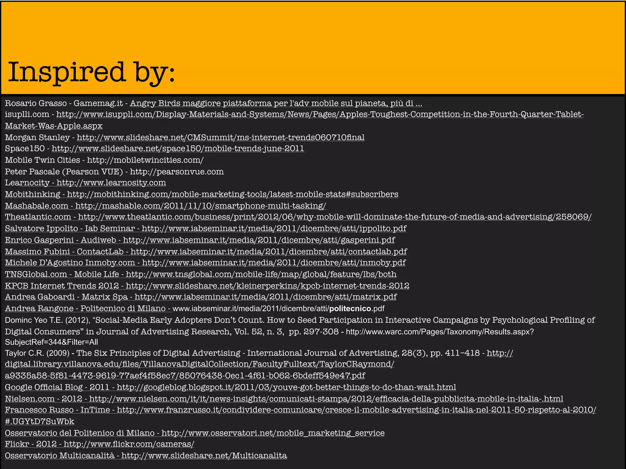 Inspired by:
Rosario Grasso - Gamemag.it - Angry Birds maggiore piattaforma per l'adv mobile sul pianeta, più di ...
isuplli.com - http://www.isuppli.com/Display-Materials-and-Systems/News/Pages/Apples-Toughest-Competition-in-the-Fourth-Quarter-Tablet-
Market-Was-Apple.aspx
Morgan Stanley - http://www.slideshare.net/CMSummit/ms-internet-trends060710ﬁnal
Space150 - http://www.slideshare.net/space150/mobile-trends-june-2011
Mobile Twin Cities - http://mobiletwincities.com/
Peter Pascale (Pearson VUE) - http://pearsonvue.com
Learnocity - http://www.learnosity.com
Mobithinking - http://mobithinking.com/mobile-marketing-tools/latest-mobile-stats#subscribers
Mashabale.com - http://mashable.com/2011/11/10/smartphone-multi-tasking/
Theatlantic.com - http://www.theatlantic.com/business/print/2012/06/why-mobile-will-dominate-the-future-of-media-and-advertising/258069/
Salvatore Ippolito - Iab Seminar - http://www.iabseminar.it/media/2011/dicembre/atti/ippolito.pdf
Enrico Gasperini - Audiweb - http://www.iabseminar.it/media/2011/dicembre/atti/gasperini.pdf
Massimo Fubini - ContactLab - http://www.iabseminar.it/media/2011/dicembre/atti/contactlab.pdf
Michele D’Agostino Inmoby.com - http://www.iabseminar.it/media/2011/dicembre/atti/inmoby.pdf
TNSGlobal.com - Mobile Life - http://www.tnsglobal.com/mobile-life/map/global/feature/lbs/both
KPCB Internet Trends 2012 - http://www.slideshare.net/kleinerperkins/kpcb-internet-trends-2012
Andrea Gaboardi - Matrix Spa - http://www.iabseminar.it/media/2011/dicembre/atti/matrix.pdf
Andrea Rangone - Politecnico di Milano - www.iabseminar.it/media/2011/dicembre/atti/politecnico.pdf
Dominc Yeo T.E. (2012), “Social-Media Early Adopters Don’t Count. How to Seed Participation in Interactive Campaigns by Psychological Proﬁling of
Digital Consumers” in Journal of Advertising Research, Vol. 52, n. 3, pp. 297-308 - http://www.warc.com/Pages/Taxonomy/Results.aspx?
SubjectRef=344&Filter=All
Taylor C.R. (2009) - The Six Principles of Digital Advertising - International Journal of Advertising, 28(3), pp. 411–418 - http://
digital.library.villanova.edu/ﬁles/VillanovaDigitalCollection/FacultyFulltext/TaylorCRaymond/
a9335a58-5f81-4473-9619-77aef4f58ec7/85076438-0ec1-4f61-b062-6bdeff549e47.pdf
Google Ofﬁcial Blog - 2011 - http://googleblog.blogspot.it/2011/03/youve-got-better-things-to-do-than-wait.html
Nielsen.com - 2012 - http://www.nielsen.com/it/it/news-insights/comunicati-stampa/2012/efﬁcacia-della-pubblicita-mobile-in-italia-.html
Francesco Russo - InTime - http://www.franzrusso.it/condividere-comunicare/cresce-il-mobile-advertising-in-italia-nel-2011-50-rispetto-al-2010/
#.UGYtD7SuWbk
Osservatorio del Politenico di Milano - http://www.osservatori.net/mobile_marketing_service
Flickr - 2012 - http://www.ﬂickr.com/cameras/
Osservatorio Multicanalità - http://www.slideshare.net/Multicanalita
 
