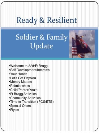 Ready & Resilient
Soldier & Family
Update
•Welcome to 82d/Ft Bragg
•Self Development/Interests
•Your Health
•Let’s Get Physical
•Money Matters
•Relationships
•Child/Parent/Youth
•Ft Bragg Activities
•Community Activities
•Time to Transition (PCS/ETS)
•Special Offers
•Flyers
 