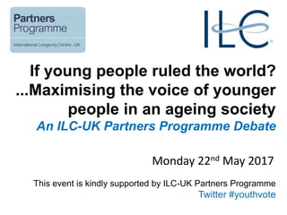 If young people ruled the world?
...Maximising the voice of younger
people in an ageing society
An ILC-UK Partners Programme Debate
Monday 22nd May 2017
This event is kindly supported by ILC-UK Partners Programme
Twitter #youthvote
 