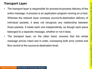 Transport Layer
• The transport layer is responsible for process-to-process delivery of the
entire message. A process is an application program running on a host.
Whereas the network layer oversees source-to-destination delivery of
individual packets, it does not recognize any relationship between
those packets. It treats each one independently, as though each piece
belonged to a separate message, whether or not it does.
• The transport layer, on the other hand, ensures that the whole
message arrives intact and in order, overseeing both error control and
flow control at the source-to-destination level.
Atria Institute of Technology, Bengaluru
Department of MCA
Computer
Networks-22MCA14,
**
Dr.Dattatreya
P.
Mankame,
Professor
&
HOD,
MCA,
AIT
 