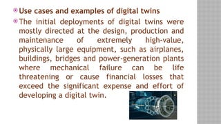  Use cases and examples of digital twins
 The initial deployments of digital twins were
mostly directed at the design, production and
maintenance of extremely high-value,
physically large equipment, such as airplanes,
buildings, bridges and power-generation plants
where mechanical failure can be life
threatening or cause financial losses that
exceed the significant expense and effort of
developing a digital twin.
 