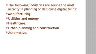  The following industries are seeing the most
activity in planning or deploying digital twins:
 Manufacturing.
 Utilities and energy
 Healthcare.
 Urban planning and construction
 Automotive.
 