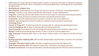  Digital twins are virtual replicas of physical assets, systems, or processes that help in monitoring, analyzing,
and optimizing performance. Here’s a breakdown of the key building blocks, technology drivers, and enablers
for digital twins:
 Building Blocks of Digital Twins
 Data Collection: Gathering data from various sources such as sensors, IoT devices, and existing databases.
 Modeling: Creating a virtual model using CAD files, BIM software, or other modeling tools.
 Integration: Combining real-time data streams with the virtual model for continuous monitoring and analysis.
 Simulation: Running simulations to predict performance and identify potential issues.
 Visualization: Using 3D visualization tools to provide an immersive view of the digital twin.
 Analytics: Applying algorithms and AI for predictive maintenance and performance optimization
 Technology Drivers
 Internet of Things (IoT): IoT devices provide the necessary data for creating and updating digital twins.
 Artificial Intelligence (AI): AI helps in analyzing data and making predictions.
 Cloud Computing: Cloud platforms offer the storage and computational power needed for digital twins.
 Big Data: Handling and processing large volumes of data is crucial for accurate digital twins.
 Edge Computing: Processing data closer to the source reduces latency and improves real-time decision-
making3
 Enablers
 Building Information Modeling (BIM): BIM provides detailed digital representations of physical and functional
characteristics.
 Geographic Information Systems (GIS): GIS helps in integrating spatial data with digital twins.
 Cyber-Physical Systems (CPS): CPS integrates computation, networking, and physical processes.
 Standards and Protocols: Ensuring interoperability and data exchange between different systems and devices.
 