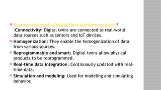  Characteristics of a Digital Twin platform include123
:Connectivity: Digital twins are connected to real-world
data sources such as sensors and IoT devices.
 Homogenization: They enable the homogenization of data
from various sources.
 Reprogrammable and smart: Digital twins allow physical
products to be reprogrammed.
 Real-time data integration: Continuously updated with real-
time data.
 Simulation and modeling: Used for modeling and simulating
behavior.
 