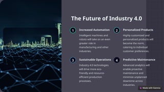 The Future of Industry 4.0
1 Increased Automation
Intelligent machines and
robots will take on an even
greater role in
manufacturing and other
industries.
2 Personalized Products
Highly customized and
personalized products will
become the norm,
catering to individual
customer preferences.
3 Sustainable Operations
Industry 4.0 technologies
will drive more eco-
friendly and resource-
efficient production
processes.
4 Predictive Maintenance
Advanced analytics will
enable proactive
maintenance and
minimize unplanned
downtime across
industries.
 