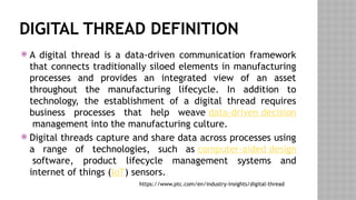DIGITAL THREAD DEFINITION
 A digital thread is a data-driven communication framework
that connects traditionally siloed elements in manufacturing
processes and provides an integrated view of an asset
throughout the manufacturing lifecycle. In addition to
technology, the establishment of a digital thread requires
business processes that help weave data-driven decision
management into the manufacturing culture.
 Digital threads capture and share data across processes using
a range of technologies, such as computer-aided design
software, product lifecycle management systems and
internet of things (IoT) sensors.
https://www.ptc.com/en/industry-insights/digital-thread
 