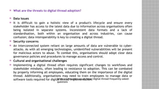  What are the threats to digital thread adoption?
 Data issues
 It is difficult to gain a holistic view of a product's lifecycle and ensure every
stakeholder has access to the latest data due to information across organisations often
being isolated in separate systems. Inconsistent data formats and a lack of
standardisation, both within an organisation and across industries, can cause
confusion; data interoperability is key to creating a digital thread.
 Security concerns
 An interconnected system reliant on large amounts of data are vulnerable to cyber-
attacks. As with all emerging technologies, unidentified vulnerabilities will be present
for malicious actors to abuse. To combat this, organisations should adopt clear data
governance policies and procedures to manage access and control.
 Cultural and organisational challenges
 Implementing a digital thread often requires significant changes to workflows and
stakeholder mindsets, often leading to resistance to adoption. This can be combated
by properly informing all employees, educating them on the importance of the digital
thread. Additionally, organisations may need to train employees to manage data or
software tools required for digital thread implementation.
https://www.amrc.co.uk/news/digital-thread-frequently-asked-
questions
 