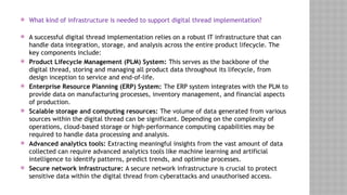 What kind of infrastructure is needed to support digital thread implementation?
 A successful digital thread implementation relies on a robust IT infrastructure that can
handle data integration, storage, and analysis across the entire product lifecycle. The
key components include:
 Product Lifecycle Management (PLM) System: This serves as the backbone of the
digital thread, storing and managing all product data throughout its lifecycle, from
design inception to service and end-of-life.
 Enterprise Resource Planning (ERP) System: The ERP system integrates with the PLM to
provide data on manufacturing processes, inventory management, and financial aspects
of production.
 Scalable storage and computing resources: The volume of data generated from various
sources within the digital thread can be significant. Depending on the complexity of
operations, cloud-based storage or high-performance computing capabilities may be
required to handle data processing and analysis.
 Advanced analytics tools: Extracting meaningful insights from the vast amount of data
collected can require advanced analytics tools like machine learning and artificial
intelligence to identify patterns, predict trends, and optimise processes.
 Secure network infrastructure: A secure network infrastructure is crucial to protect
sensitive data within the digital thread from cyberattacks and unauthorised access.
 