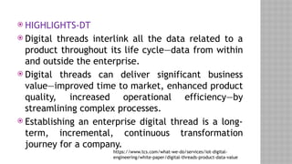  HIGHLIGHTS-DT
 Digital threads interlink all the data related to a
product throughout its life cycle—data from within
and outside the enterprise.
 Digital threads can deliver significant business
value—improved time to market, enhanced product
quality, increased operational efficiency—by
streamlining complex processes.
 Establishing an enterprise digital thread is a long-
term, incremental, continuous transformation
journey for a company.
https://www.tcs.com/what-we-do/services/iot-digital-
engineering/white-paper/digital-threads-product-data-value
 