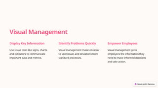 Visual Management
Display Key Information
Use visual tools like signs, charts,
and indicators to communicate
important data and metrics.
Identify Problems Quickly
Visual management makes it easier
to spot issues and deviations from
standard processes.
Empower Employees
Visual management gives
employees the information they
need to make informed decisions
and take action.
 