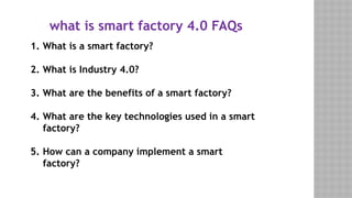 what is smart factory 4.0 FAQs​
1. What is a smart factory?
2. What is Industry 4.0?
3. What are the benefits of a smart factory?
4. What are the key technologies used in a smart
factory?
5. How can a company implement a smart
factory?
 
