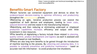 Benefits-Smart Factory
Smart factories use connected equipment and devices to allow for
evidence-based decision-making to optimise efficiency and productivity
throughout the manufacturing process.
Delivering an agile, iterative production process can extend the
capabilities of both devices and employees, leading to lower costs,
reduced downtimes and less waste in the manufacturing industry.
Identifying and then reducing or eliminating underused or misplaced
production capabilities increases efficiency and output with little
investment in new resources.
The benefits of digitalising a factory include those related to planning,
quality control, product development and logistics as each is assessed and
optimised based on real feedback.
There are also long term benefits to be gained through the introduction
of machine learning to the process. By collecting and analysing data, it is
possible to schedule preventive and predictive maintenance - based on
accurate real-life information - to avoid production line shutdowns.
https://www.twi-global.com/technical-knowledge/faqs/what-is-a-
smart-factory#Benefits
 