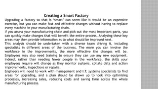 Creating a Smart Factory
Upgrading a factory so that is ‘smart’ can seem like it would be an expensive
exercise, but you can make fast and effective changes without having to replace
every machine in your manufacturing chain.
If you assess your manufacturing chain and pick out the most important parts, you
can quickly make changes that will benefit the entire process. Analysing these key
areas may then provide information as to what should be improved next.
This analysis should be undertaken with a diverse team driving it, including
specialists in different areas of the business. The more you can involve the
workforce in the improvements, the more effective the changes will be.
Employees may also need training to ensure they can use any new equipment.
Indeed, rather than needing fewer people in the workforce, the skills your
employees require will change as they monitor systems, collate data and action
improvements, inspections or repairs.
Engineers will need to work with management and I.T. systems specialists to find
areas for upgrading, and a plan should be drawn up to look into optimising
processes, increasing sales, reducing costs and saving time across the whole
manufacturing process.
 