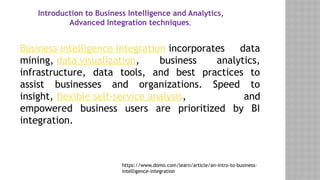 Introduction to Business Intelligence and Analytics,
Advanced Integration techniques,
Business intelligence integration incorporates data
mining, data visualization, business analytics,
infrastructure, data tools, and best practices to
assist businesses and organizations. Speed to
insight, flexible self-service analysis, and
empowered business users are prioritized by BI
integration.
https://www.domo.com/learn/article/an-intro-to-business-
intelligence-integration
 
