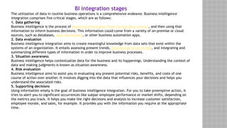 BI integration stages
The utilization of data in routine business operations is a comprehensive endeavor. Business intelligence
integration comprises five critical stages, which are as follows:
1. Data gathering
Business intelligence is the process of obtaining information from various data sources, and then using that
information to inform business decisions. This information could come from a variety of on-premise or cloud
sources, such as databases, data warehouses, or other business automation apps.
2. Data evaluation
Business intelligence integration aims to create meaningful knowledge from data sets that exist within the
systems of an organization. It entails assessing present trends, forecasting future trends, and integrating and
summarizing different types of information in order to improve business processes.
3. Situation awareness
Business intelligence helps contextualize data for the business and its happenings. Understanding the context of
data and making judgments is known as situation awareness.
4. Risk evaluation
Business intelligence aims to assist you in evaluating any present potential risks, benefits, and costs of one
course of action over another. It involves digging into the data that influences your decisions and helps you
understand the associated risks.
5. Supporting decisions
Using information wisely is the goal of business intelligence integration. For you to take preemptive action, it
tries to alert you to significant occurrences like subpar employee performance or market shifts, depending on
the metrics you track. It helps you make the right decisions and analysis to increase customer satisfaction,
employee morale, and sales, for example. It provides you with the information you require at the appropriate
time.
 