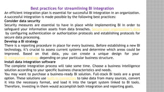 Best practices for streamlining BI integration
An efficient integration plan is essential for successful BI integration in an organization.
A successful integration is made possible by the following best practices:
Consider data security
Security measures are essential to have in place while implementing BI in order to
safeguard your information assets from data breaches. Secure your organization’s data
by configuring authentication or authorization protocols and establishing protocols for
secure data processing.
Develop a BI strategy
There is a reporting procedure in place for every business. Before establishing a new BI
technology, it’s crucial to assess current systems and determine which areas could be
improved. Based on that data, you can create a unique design for your
BI integration strategy depending on your particular business structure.
Install data integration software
The complete integration process will take some time. Choose a business intelligence
solution according to your specific business characteristics and needs.
You may want to purchase a business-ready BI solution. Full-stack BI tools are a great
option. These solutions use built-in connectors to take data from many sources, convert
it into the necessary format, and load it into the target system linked to BI tools.
Therefore, investing in them would accomplish both integration and reporting goals.
 
