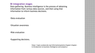 BI integration stages
Data gathering. Business intelligence is the process of obtaining
information from various data sources, and then using that
information to inform business decisions.
•Data evaluation
•Situation awareness
•Risk evaluation
•Supporting decisions.
https://open.ocolearnok.org/informationsystems/chapter/chapter-
6-introduction-to-business-intelligence-and-analytics/
 
