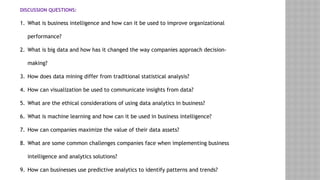 DISCUSSION QUESTIONS:
1. What is business intelligence and how can it be used to improve organizational
performance?
2. What is big data and how has it changed the way companies approach decision-
making?
3. How does data mining differ from traditional statistical analysis?
4. How can visualization be used to communicate insights from data?
5. What are the ethical considerations of using data analytics in business?
6. What is machine learning and how can it be used in business intelligence?
7. How can companies maximize the value of their data assets?
8. What are some common challenges companies face when implementing business
intelligence and analytics solutions?
9. How can businesses use predictive analytics to identify patterns and trends?
 