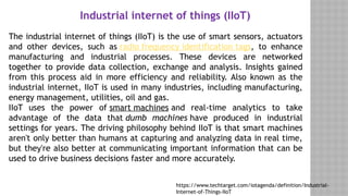 Industrial internet of things (IIoT)
https://www.techtarget.com/iotagenda/definition/Industrial-
Internet-of-Things-IIoT
The industrial internet of things (IIoT) is the use of smart sensors, actuators
and other devices, such as radio frequency identification tags, to enhance
manufacturing and industrial processes. These devices are networked
together to provide data collection, exchange and analysis. Insights gained
from this process aid in more efficiency and reliability. Also known as the
industrial internet, IIoT is used in many industries, including manufacturing,
energy management, utilities, oil and gas.
IIoT uses the power of smart machines and real-time analytics to take
advantage of the data that dumb machines have produced in industrial
settings for years. The driving philosophy behind IIoT is that smart machines
aren't only better than humans at capturing and analyzing data in real time,
but they're also better at communicating important information that can be
used to drive business decisions faster and more accurately.
 