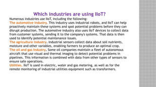 Which industries are using IIoT?
Numerous industries use IIoT, including the following:
The automotive industry. This industry uses industrial robots, and IIoT can help
proactively maintain these systems and spot potential problems before they can
disrupt production. The automotive industry also uses IIoT devices to collect data
from customer systems, sending it to the company's systems. That data is then
used to identify potential maintenance issues.
The agriculture industry. Industrial sensors collect data about soil nutrients,
moisture and other variables, enabling farmers to produce an optimal crop.
The oil and gas industry. Some oil companies maintain a fleet of autonomous
aircraft that use visual and thermal imaging to detect potential problems in
pipelines. This information is combined with data from other types of sensors to
ensure safe operations.
Utilities. IIoT is used in electric, water and gas metering, as well as for the
remote monitoring of industrial utilities equipment such as transformers.
 