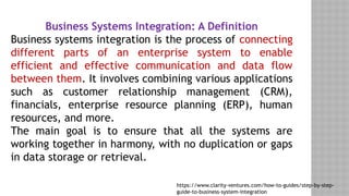 Business Systems Integration: A Definition
Business systems integration is the process of connecting
different parts of an enterprise system to enable
efficient and effective communication and data flow
between them. It involves combining various applications
such as customer relationship management (CRM),
financials, enterprise resource planning (ERP), human
resources, and more.
The main goal is to ensure that all the systems are
working together in harmony, with no duplication or gaps
in data storage or retrieval.
https://www.clarity-ventures.com/how-to-guides/step-by-step-
guide-to-business-system-integration
 