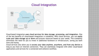 Cloud Integration
Cloud-based Integration uses cloud services for data storage, processing, and integration. One
of the key benefits of cloud-based integration is scalability. With cloud services, you can easily
scale your data storage up or down and process resources based on your needs. This scalability
eliminates the need for you to invest in additional hardware or infrastructure, saving you both
time and money.
Cloud services also allow you to access your data anytime, anywhere, and from any device as
long as you have an internet connection. They can seamlessly integrate with other cloud-based
applications and services for a connected and cohesive workflow.
 