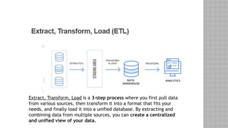 Extract, Transform, Load is a 3-step process where you first pull data
from various sources, then transform it into a format that fits your
needs, and finally load it into a unified database. By extracting and
combining data from multiple sources, you can create a centralized
and unified view of your data.
 
