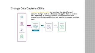 Change Data Capture (CDC) is a technique that identifies and
captures changes made in a database and applies them to another
data repository. Its primary purpose is to enable real-time data
integration by efficiently identifying and transferring only the modified
data.
 