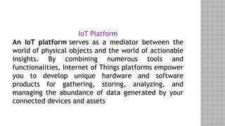 IoT Platform
An IoT platform serves as a mediator between the
world of physical objects and the world of actionable
insights. By combining numerous tools and
functionalities, Internet of Things platforms empower
you to develop unique hardware and software
products for gathering, storing, analyzing, and
managing the abundance of data generated by your
connected devices and assets
 