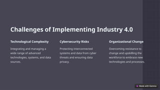 Challenges of Implementing Industry 4.0
Technological Complexity
Integrating and managing a
wide range of advanced
technologies, systems, and data
sources.
Cybersecurity Risks
Protecting interconnected
systems and data from cyber
threats and ensuring data
privacy.
Organizational Change
Overcoming resistance to
change and upskilling the
workforce to embrace new
technologies and processes.
 