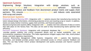 Upstream Systems:
Engineering Design Solutions: Integration with design solutions such as
mechanical CAD (MCAD) and electronic design automation (EDA) software facilitates
earlier design reviews and feedback from downstream product teams and supply chain
partners. This ensures design for manufacturability (DFM) and reduces costs associated
with scrap and rework.
Downstream Systems:
Enterprise Resource Planning (ERP): Integration with ERP systems ensures that manufacturing receives the
latest released design information, eliminating production errors and resulting scrap or rework. In addition,
teams can easily monitor inventory, supply chain activities, and financial operations.
Manufacturing Execution Systems (MES): Integration with MES enables real-time collection of data on events
that take place on the factory floor. This data can be used to help manufacturing teams optimize their
efficiency.
Electronic Component Databases: Integration with component databases like SiliconExpert and Octopart
provides greater visibility into critical component details such as market availability, cost, and
environmental compliance information. This helps organizations mitigate supply chain risks, avoid product
delays, and meet regulatory requirements.
Customer Relationship Management (CRM) Systems: Integration with CRM systems like Salesforce,
ServiceMax, and Zendesk provides product teams centralized access to critical customer feedback and
data. This can help further inform product development and quality processes and improve customer
satisfaction.
 