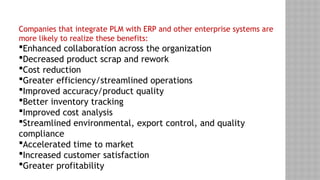 Companies that integrate PLM with ERP and other enterprise systems are
more likely to realize these benefits:
Enhanced collaboration across the organization
Decreased product scrap and rework
Cost reduction
Greater efficiency/streamlined operations
Improved accuracy/product quality
Better inventory tracking
Improved cost analysis
Streamlined environmental, export control, and quality
compliance
Accelerated time to market
Increased customer satisfaction
Greater profitability
 
