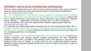 DIFFERENT APPLICATION INTEGRATION APPROACHES
There are various methods that can be used to connect enterprise systems. Some require minimal IT
resources whereas others may involve more extensive coding or customization for deployment.
Application Programming Interface (API)
An API is an intermediary that is used for point-to-point integrations, enabling two different software
systems to talk directly to each other and securely exchange data and functionality. Because APIs
have a defined architecture and protocol for sharing information, they simplify the integration
process. Typically, SaaS PLM vendors will provide customers their own APIs for integration. REST APIs
are well-documented, fast, and can be implemented as needed to support greater scalability.
Electronic Data Interchange (EDI)
An It automates and replaces paper-based transactions such as invoices and purchase orders. EDEDI is
a standard electronic format that is used to move business documents from one organization’s
computer system to another. Is can be challenging to implement and maintain due to the unique and
ever-changing requirements of each business.
Middleware
Middleware is software that lies between the applications and their operating system. It functions as a
“hidden” translation layer between systems, enabling communication and data management
capabilities beyond what is provided in the operating system. This approach is used when more
complex business rules are needed, or a large volume of data is transmitted between systems.
Middleware requires extensive programming and can be costly to configure and maintain. It does not
allow for scalability.
 