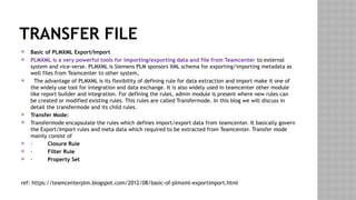 TRANSFER FILE
 Basic of PLMXML Export/Import
 PLMXML is a very powerful tools for importing/exporting data and file from Teamcenter to external
system and vice-verse. PLMXML is Siemens PLM sponsors XML schema for exporting/importing metadata as
well files from Teamcenter to other system,
 The advantage of PLMXML is its flexibility of defining rule for data extraction and import make it one of
the widely use tool for integration and data exchange. It is also widely used in teamcenter other module
like report builder and integration. For defining the rules, admin module is present where new rules can
be created or modified existing rules. This rules are called Transfermode. In this blog we will discuss in
detail the transfermode and its child rules.
 Transfer Mode:
 Transfermode encapsulate the rules which defines import/export data from teamcenter. It basically govern
the Export/Import rules and meta data which required to be extracted from Teamcenter. Transfer mode
mainly consist of
 · Closure Rule
 · Filter Rule
 · Property Set
ref: https://teamcenterplm.blogspot.com/2012/08/basic-of-plmxml-exportimport.html
 