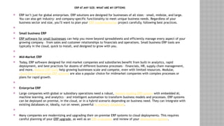 ERP AT ANY SIZE: WHAT ARE MY OPTIONS
 ERP isn’t just for global enterprises. ERP solutions are designed for businesses of all sizes – small, midsize, and large.
You can also get industry- and company-specific functionality to meet unique business needs. Regardless of your
business sector and size, you’ll want to plan your ERP implementation project carefully, following best practices.

 Small business ERP
 ERP software for small businesses can help you move beyond spreadsheets and efficiently manage every aspect of your
growing company – from sales and customer relationships to financials and operations. Small business ERP tools are
typically in the cloud, quick to install, and designed to grow with you.

 Mid-Market ERP
 Today, ERP software designed for mid-market companies and subsidiaries benefit from built-in analytics, rapid
deployment, and best practices for dozens of different business processes – financials, HR, supply chain management,
and more. Midsize ERP tools help growing businesses scale and compete, even with limited resources. Modular,
cloud-based enterprise ERP systems are also a popular choice for midmarket companies with complex processes or
plans for rapid growth.

 Enterprise ERP
 Large companies with global or subsidiary operations need a robust, market-leading ERP system with embedded AI,
machine learning, and analytics – and intelligent automation to transform business models and processes. ERP systems
can be deployed on premise, in the cloud, or in a hybrid scenario depending on business need. They can integrate with
existing databases or, ideally, run on newer, powerful in-memory databases.

 Many companies are modernizing and upgrading their on-premise ERP systems to cloud deployments. This requires
careful planning of your ERP upgrade, as well as an ERP evaluation and review of your deployment options.
 