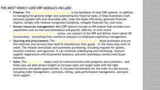 THE MOST WIDELY USED ERP MODULES INCLUDE:
 Finance: The finance and accounting module is the backbone of most ERP systems. In addition
to managing the general ledger and automating key financial tasks, it helps businesses track
accounts payable (AP) and receivable (AR), close the books efficiently, generate financial
reports, comply with revenue recognition standards, mitigate financial risk, and more.
 Human resources management: Most ERP systems include an HR module that provides core
capabilities such as time and attendance and payroll. Add-ons, or even entire
human capital management (HCM) suites, can connect to the ERP and deliver more robust HR
functionality – everything from workforce analytics to employee experience management.
 Sourcing and procurement: The sourcing and procurement module helps businesses procure
the materials and services they need to manufacture their goods – or the items they want to
resell. The module centralizes and automates purchasing, including requests for quotes,
contract creation, and approvals. It can minimize underbuying and overbuying, improve
supplier negotiations with AI-powered analytics, and even seamlessly connect with buyer
networks.
 Sales: The sales module keeps track of communications with prospects and customers – and
helps reps use data-driven insights to increase sales and target leads with the right
promotions and upsell opportunities. It includes functionality for the order-to-cash process,
including order management, contracts, billing, sales performance management, and sales
force support
 