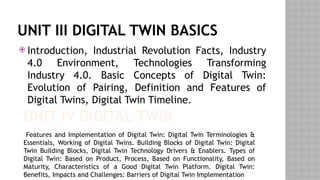 UNIT III DIGITAL TWIN BASICS
 Introduction, Industrial Revolution Facts, Industry
4.0 Environment, Technologies Transforming
Industry 4.0. Basic Concepts of Digital Twin:
Evolution of Pairing, Definition and Features of
Digital Twins, Digital Twin Timeline.
UNIT IV DIGITAL TWIN
Features and Implementation of Digital Twin: Digital Twin Terminologies &
Essentials, Working of Digital Twins. Building Blocks of Digital Twin: Digital
Twin Building Blocks, Digital Twin Technology Drivers & Enablers. Types of
Digital Twin: Based on Product, Process, Based on Functionality, Based on
Maturity, Characteristics of a Good Digital Twin Platform. Digital Twin:
Benefits, Impacts and Challenges: Barriers of Digital Twin Implementation
 