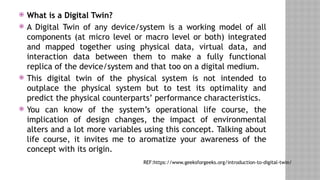  What is a Digital Twin?
 A Digital Twin of any device/system is a working model of all
components (at micro level or macro level or both) integrated
and mapped together using physical data, virtual data, and
interaction data between them to make a fully functional
replica of the device/system and that too on a digital medium.
 This digital twin of the physical system is not intended to
outplace the physical system but to test its optimality and
predict the physical counterparts’ performance characteristics.
 You can know of the system’s operational life course, the
implication of design changes, the impact of environmental
alters and a lot more variables using this concept. Talking about
life course, it invites me to aromatize your awareness of the
concept with its origin.
REF:https://www.geeksforgeeks.org/introduction-to-digital-twin/
 