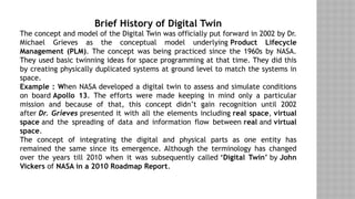 Brief History of Digital Twin
The concept and model of the Digital Twin was officially put forward in 2002 by Dr.
Michael Grieves as the conceptual model underlying Product Lifecycle
Management (PLM). The concept was being practiced since the 1960s by NASA.
They used basic twinning ideas for space programming at that time. They did this
by creating physically duplicated systems at ground level to match the systems in
space.
Example : When NASA developed a digital twin to assess and simulate conditions
on board Apollo 13. The efforts were made keeping in mind only a particular
mission and because of that, this concept didn’t gain recognition until 2002
after Dr. Grieves presented it with all the elements including real space, virtual
space and the spreading of data and information flow between real and virtual
space.
The concept of integrating the digital and physical parts as one entity has
remained the same since its emergence. Although the terminology has changed
over the years till 2010 when it was subsequently called ‘Digital Twin’ by John
Vickers of NASA in a 2010 Roadmap Report.
 