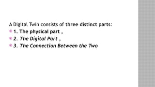 A Digital Twin consists of three distinct parts:
 1. The physical part ,
 2. The Digital Part ,
 3. The Connection Between the Two
 