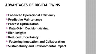 ADVANTAGES OF DIGITAL TWINS
 Enhanced Operational Efficiency
 Predictive Maintenance
 Process Optimization
 Data-Drivn Decision-Making
 Rich Insights
 Reduced Uncertainty
 Fostering Innovation and Collaboration
 Sustainability and Environmental Impact
 