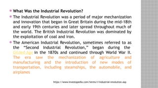  What Was the Industrial Revolution?
 The Industrial Revolution was a period of major mechanization
and innovation that began in Great Britain during the mid-18th
and early 19th centuries and later spread throughout much of
the world. The British Industrial Revolution was dominated by
the exploitation of coal and iron.
 The American Industrial Revolution, sometimes referred to as
the “Second Industrial Revolution,” began during the
Gilded Age in the 1870s and continued through World War II.
The era saw the mechanization of agriculture and
manufacturing and the introduction of new modes of
transportation, including steamships, the automobile, and
airplanes
https://www.investopedia.com/terms/i/industrial-revolution.asp
 